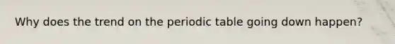 Why does the trend on the periodic table going down happen?