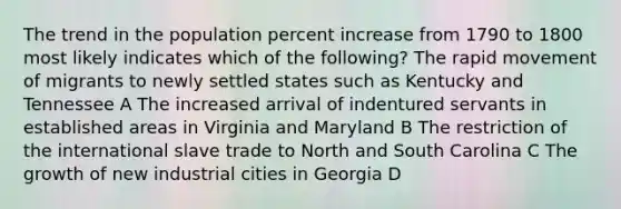 The trend in the population percent increase from 1790 to 1800 most likely indicates which of the following? The rapid movement of migrants to newly settled states such as Kentucky and Tennessee A The increased arrival of indentured servants in established areas in Virginia and Maryland B The restriction of the international slave trade to North and South Carolina C The growth of new industrial cities in Georgia D