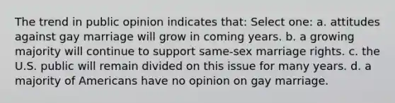 The trend in public opinion indicates that: Select one: a. attitudes against gay marriage will grow in coming years. b. a growing majority will continue to support same-sex marriage rights. c. the U.S. public will remain divided on this issue for many years. d. a majority of Americans have no opinion on gay marriage.