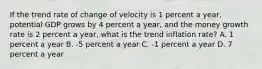 If the trend rate of change of velocity is 1 percent a​ year, potential GDP grows by 4 percent a​ year, and the money growth rate is 2 percent a​ year, what is the trend inflation​ rate? A. 1 percent a year B. ​-5 percent a year C. ​-1 percent a year D. 7 percent a year