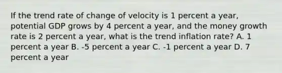 If the trend rate of change of velocity is 1 percent a​ year, potential GDP grows by 4 percent a​ year, and the money growth rate is 2 percent a​ year, what is the trend inflation​ rate? A. 1 percent a year B. ​-5 percent a year C. ​-1 percent a year D. 7 percent a year