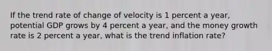 If the trend rate of change of velocity is 1 percent a​ year, potential GDP grows by 4 percent a​ year, and the money growth rate is 2 percent a​ year, what is the trend inflation​ rate?