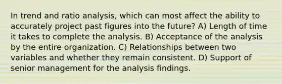 In trend and ratio analysis, which can most affect the ability to accurately project past figures into the future? A) Length of time it takes to complete the analysis. B) Acceptance of the analysis by the entire organization. C) Relationships between two variables and whether they remain consistent. D) Support of senior management for the analysis findings.