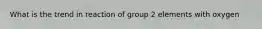 What is the trend in reaction of group 2 elements with oxygen