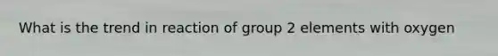 What is the trend in reaction of group 2 elements with oxygen