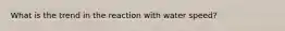 What is the trend in the reaction with water speed?