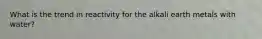 What is the trend in reactivity for the alkali earth metals with water?