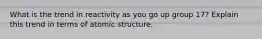 What is the trend in reactivity as you go up group 17? Explain this trend in terms of atomic structure.