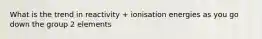 What is the trend in reactivity + ionisation energies as you go down the group 2 elements