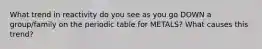 What trend in reactivity do you see as you go DOWN a group/family on the periodic table for METALS? What causes this trend?