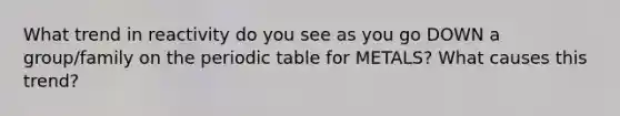 What trend in reactivity do you see as you go DOWN a group/family on the periodic table for METALS? What causes this trend?