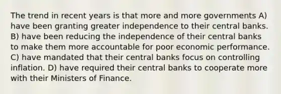 The trend in recent years is that more and more governments A) have been granting greater independence to their central banks. B) have been reducing the independence of their central banks to make them more accountable for poor economic performance. C) have mandated that their central banks focus on controlling inflation. D) have required their central banks to cooperate more with their Ministers of Finance.