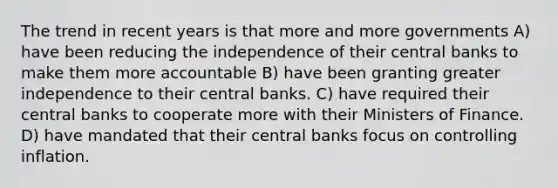 The trend in recent years is that more and more governments A) have been reducing the independence of their central banks to make them more accountable B) have been granting greater independence to their central banks. C) have required their central banks to cooperate more with their Ministers of Finance. D) have mandated that their central banks focus on controlling inflation.