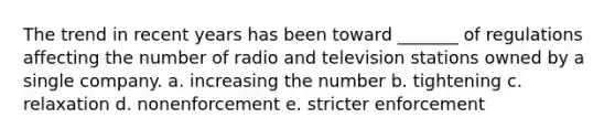 The trend in recent years has been toward _______ of regulations affecting the number of radio and television stations owned by a single company. a. increasing the number b. tightening c. relaxation d. nonenforcement e. stricter enforcement