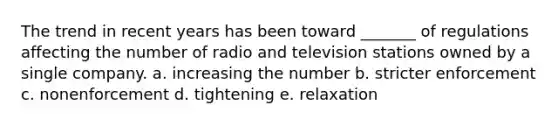 The trend in recent years has been toward _______ of regulations affecting the number of radio and television stations owned by a single company. a. increasing the number b. stricter enforcement c. nonenforcement d. tightening e. relaxation