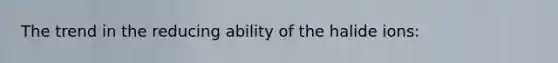 The trend in the reducing ability of the halide ions: