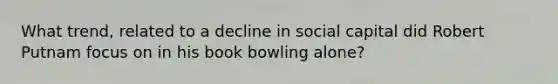 What trend, related to a decline in social capital did Robert Putnam focus on in his book bowling alone?