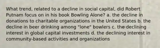 What trend, related to a decline in social capital, did Robert Putnam focus on in his book Bowling Alone? a. the decline in donations to charitable organizations in the United States b. the decline in beer drinking among "lone" bowlers c. the declining interest in global capital investments d. the declining interest in community-based activities and organizations