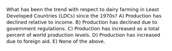 What has been the trend with respect to dairy farming in Least Developed Countries (LDCs) since the 1970s? A) Production has declined relative to income. B) Production has declined due to government regulations. C) Production has increased as a total percent of world production levels. D) Production has increased due to foreign aid. E) None of the above.