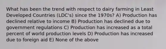 What has been the trend with respect to dairy farming in Least Developed Countries (LDC's) since the 1970s? A) Production has declined relative to income B) Production has declined due to government regulations C) Production has increased as a total percent of world production levels D) Production has increased due to foreign aid E) None of the above