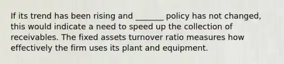 If its trend has been rising and _______ policy has not changed, this would indicate a need to speed up the collection of receivables. The fixed assets turnover ratio measures how effectively the firm uses its plant and equipment.