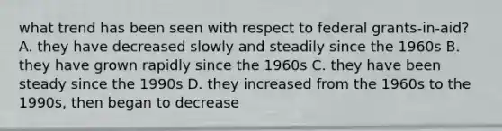 what trend has been seen with respect to federal grants-in-aid? A. they have decreased slowly and steadily since the 1960s B. they have grown rapidly since the 1960s C. they have been steady since the 1990s D. they increased from the 1960s to the 1990s, then began to decrease