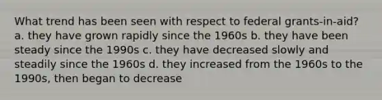 What trend has been seen with respect to federal grants-in-aid? a. they have grown rapidly since the 1960s b. they have been steady since the 1990s c. they have decreased slowly and steadily since the 1960s d. they increased from the 1960s to the 1990s, then began to decrease