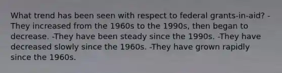 What trend has been seen with respect to federal grants-in-aid? -They increased from the 1960s to the 1990s, then began to decrease. -They have been steady since the 1990s. -They have decreased slowly since the 1960s. -They have grown rapidly since the 1960s.