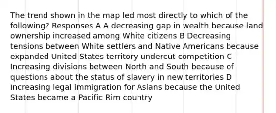 The trend shown in the map led most directly to which of the following? Responses A A decreasing gap in wealth because land ownership increased among White citizens B Decreasing tensions between White settlers and <a href='https://www.questionai.com/knowledge/k3QII3MXja-native-americans' class='anchor-knowledge'>native americans</a> because expanded United States territory undercut competition C Increasing divisions between North and South because of questions about the status of slavery in new territories D Increasing legal immigration for Asians because the United States became a Pacific Rim country