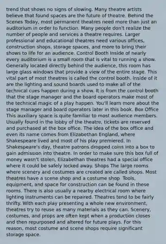 trend that shows no signs of slowing. Many theatre artists believe that found spaces are the future of theatre. Behind the Scenes Today, most permanent theatres need more than just an auditorium in order to function. Many people don't realize the number of people and services a theatre requires. Larger professional and educational theatres need various offices, construction shops, storage spaces, and more to bring their shows to life for an audience. Control Booth Inside of nearly every auditorium is a small room that is vital to running a show. Generally located directly behind the audience, this room has large glass windows that provide a view of the entire stage. This vital part of most theatres is called the control booth. Inside of it are the lighting and sound boards used to make all of the technical cues happen during a show. It is from the control booth that the stage manager and the board operators make most of the technical magic of a play happen. You'll learn more about the stage manager and board operators later in this book. Box Office This auxiliary space is quite familiar to most audience members. Usually found in the lobby of the theatre, tickets are reserved and purchased at the box office. The idea of the box office and even its name comes from Elizabethan England, where Shakespeare lived and most of his play premiered. In Shakespeare's day, theatre patrons dropped coins into a box to gain admission into theatre. In order to make sure this box full of money wasn't stolen, Elizabethan theatres had a special office where it could be safely locked away. Shops The large rooms where scenery and costumes are created are called shops. Most theatres have a scene shop and a costume shop. Tools, equipment, and space for construction can be found in these rooms. There is also usually a nearby electrical room where lighting instruments can be repaired. Theatres tend to be fairly thrifty. With each play presenting a whole new environment, theatres try to reuse as many materials as they can. Scenery, costumes, and props are often kept when a production closes and then repurposed and altered for future plays. For this reason, most costume and scene shops require significant storage space.