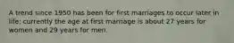 A trend since 1950 has been for first marriages to occur later in life; currently the age at first marriage is about 27 years for women and 29 years for men.