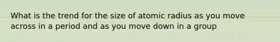 What is the trend for the size of atomic radius as you move across in a period and as you move down in a group