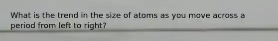 What is the trend in the size of atoms as you move across a period from left to right?