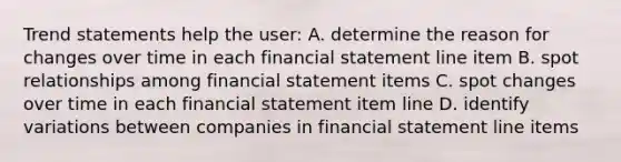 Trend statements help the user: A. determine the reason for changes over time in each financial statement line item B. spot relationships among financial statement items C. spot changes over time in each financial statement item line D. identify variations between companies in financial statement line items