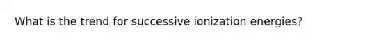 What is the trend for successive ionization energies?