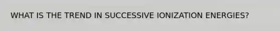 WHAT IS THE TREND IN SUCCESSIVE IONIZATION ENERGIES?