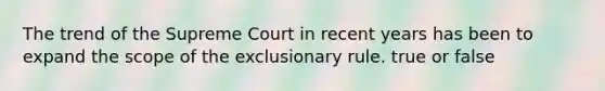 The trend of the Supreme Court in recent years has been to expand the scope of the exclusionary rule. true or false