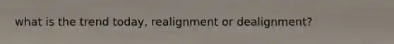 what is the trend today, realignment or dealignment?