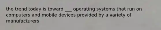 the trend today is toward ___ operating systems that run on computers and mobile devices provided by a variety of manufacturers