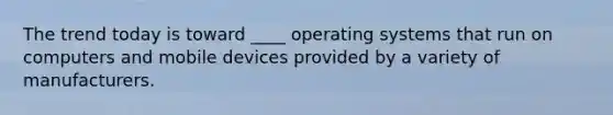 The trend today is toward ____ operating systems that run on computers and mobile devices provided by a variety of manufacturers.