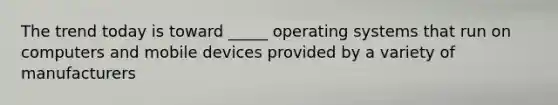 The trend today is toward _____ operating systems that run on computers and mobile devices provided by a variety of manufacturers