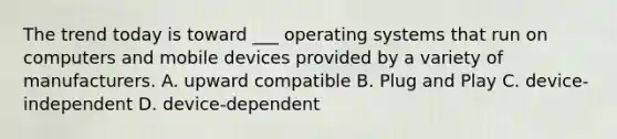 The trend today is toward ___ operating systems that run on computers and mobile devices provided by a variety of manufacturers. A. upward compatible B. Plug and Play C. device-independent D. device-dependent