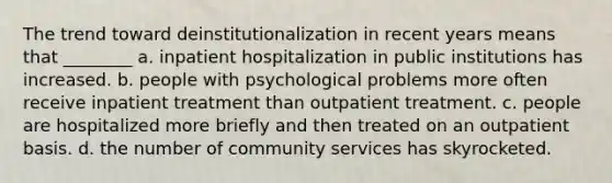 The trend toward deinstitutionalization in recent years means that ________ a. inpatient hospitalization in public institutions has increased. b. people with psychological problems more often receive inpatient treatment than outpatient treatment. c. people are hospitalized more briefly and then treated on an outpatient basis. d. the number of community services has skyrocketed.