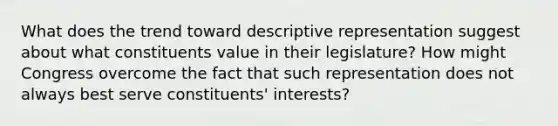 What does the trend toward descriptive representation suggest about what constituents value in their legislature? How might Congress overcome the fact that such representation does not always best serve constituents' interests?