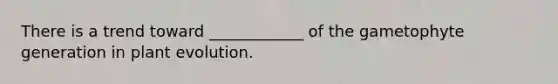 There is a trend toward ____________ of the gametophyte generation in plant evolution.