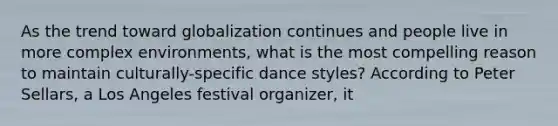 As the trend toward globalization continues and people live in more complex environments, what is the most compelling reason to maintain culturally-specific dance styles? According to Peter Sellars, a Los Angeles festival organizer, it