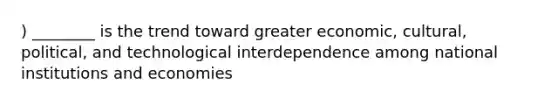 ) ________ is the trend toward greater economic, cultural, political, and technological interdependence among national institutions and economies