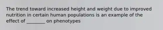 The trend toward increased height and weight due to improved nutrition in certain human populations is an example of the effect of ________ on phenotypes