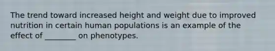 The trend toward increased height and weight due to improved nutrition in certain human populations is an example of the effect of ________ on phenotypes.