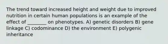 The trend toward increased height and weight due to improved nutrition in certain human populations is an example of the effect of ________ on phenotypes. A) genetic disorders B) gene linkage C) codominance D) the environment E) polygenic inheritance